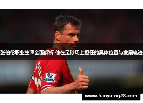 张伯伦职业生涯全面解析 他在足球场上担任的具体位置与发展轨迹