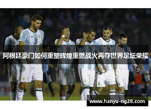 阿根廷豪门如何重塑辉煌重燃战火再夺世界足坛荣耀 阿根廷豪门如何重塑辉煌重燃战火再夺世界足坛荣耀