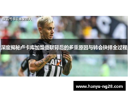 深度揭秘卢卡库加盟曼联背后的多重原因与转会抉择全过程