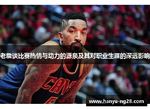 老詹谈比赛热情与动力的源泉及其对职业生涯的深远影响 老詹谈比赛热情与动力的源泉及其对职业生涯的深远影响