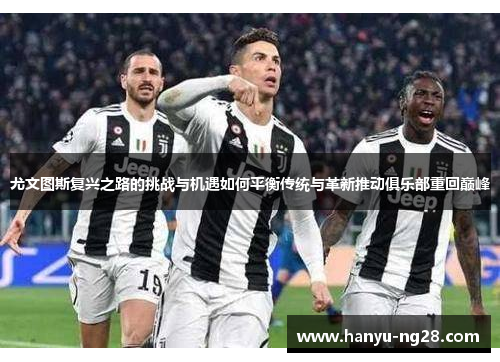 尤文图斯复兴之路的挑战与机遇如何平衡传统与革新推动俱乐部重回巅峰