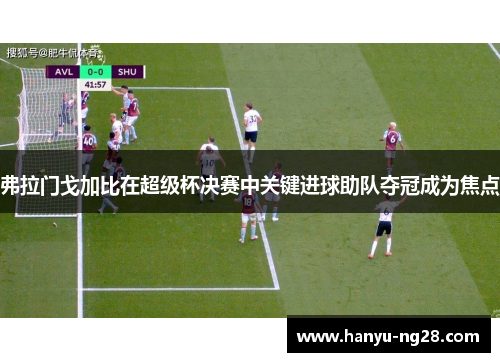 弗拉门戈加比在超级杯决赛中关键进球助队夺冠成为焦点