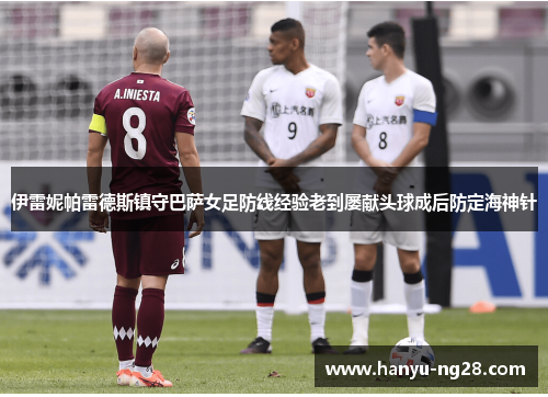 伊雷妮帕雷德斯镇守巴萨女足防线经验老到屡献头球成后防定海神针 伊雷妮帕雷德斯镇守巴萨女足防线经验老到屡献头球成后防定海神针
