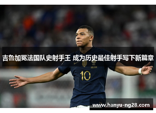 吉鲁加冕法国队史射手王 成为历史最佳射手写下新篇章 吉鲁加冕法国队史射手王 成为历史最佳射手写下新篇章