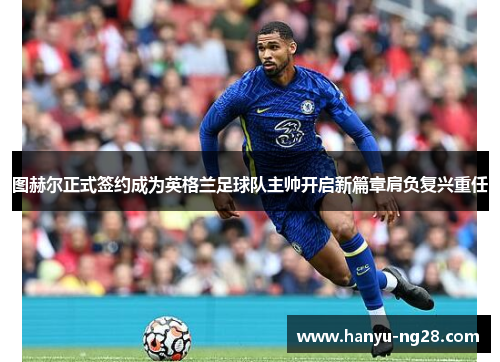 图赫尔正式签约成为英格兰足球队主帅开启新篇章肩负复兴重任 图赫尔正式签约成为英格兰足球队主帅开启新篇章肩负复兴重任